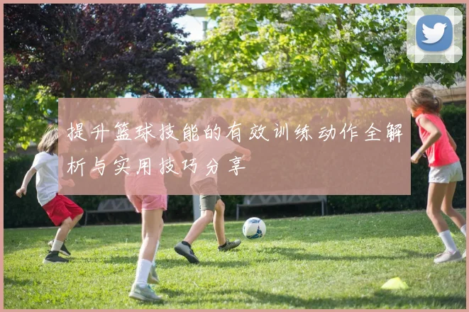提升篮球技能的有效训练动作全解析与实用技巧分享