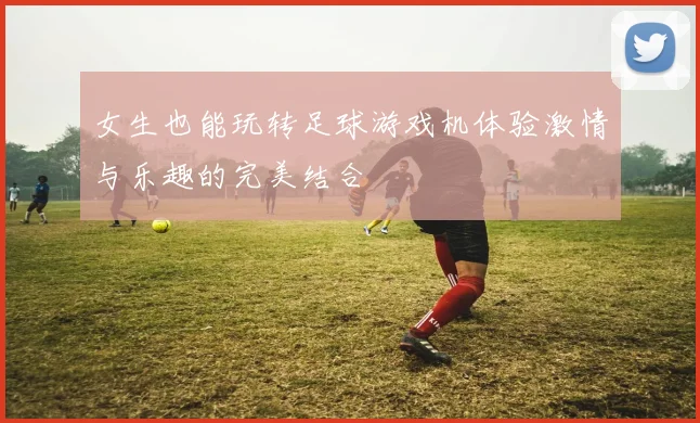 女生也能玩转足球游戏机体验激情与乐趣的完美结合