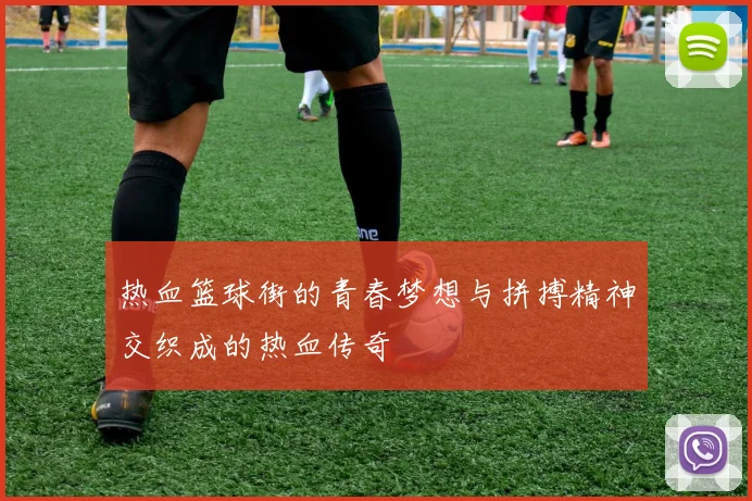 热血篮球街的青春梦想与拼搏精神交织成的热血传奇