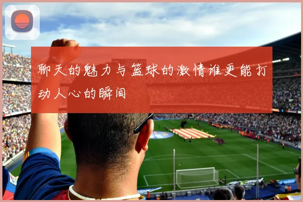 聊天的魅力与篮球的激情谁更能打动人心的瞬间