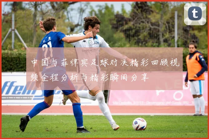 中国与菲律宾足球对决精彩回顾视频全程分析与精彩瞬间分享