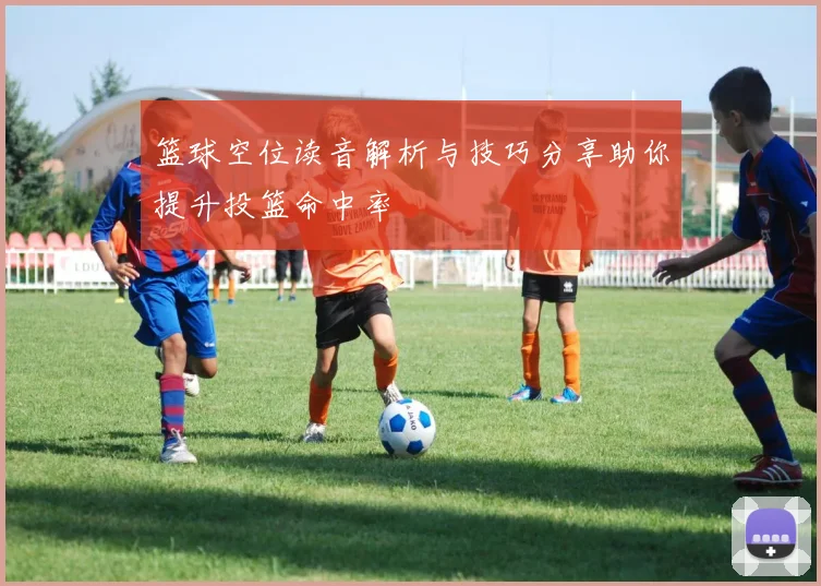 篮球空位读音解析与技巧分享助你提升投篮命中率